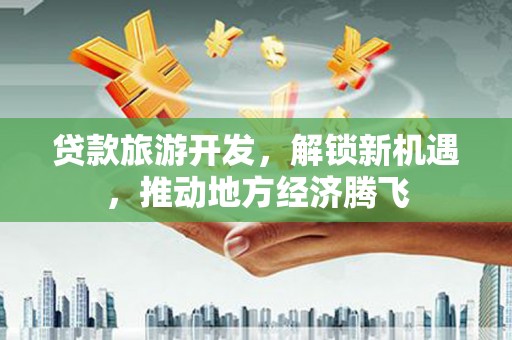 河西贷款旅游开发，解锁新机遇，推动地方经济腾飞