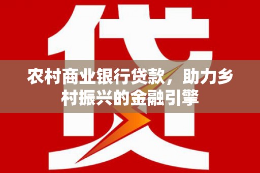 河西农村商业银行贷款，助力乡村振兴的金融引擎