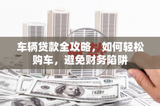 河西车辆贷款全攻略，如何轻松购车，避免财务陷阱