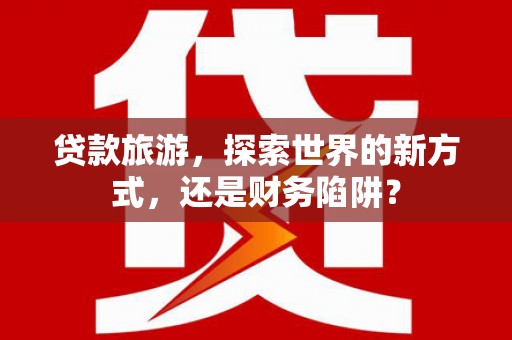河西贷款旅游，探索世界的新方式，还是财务陷阱？