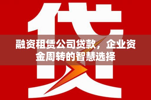 河西融资租赁公司贷款，企业资金周转的智慧选择