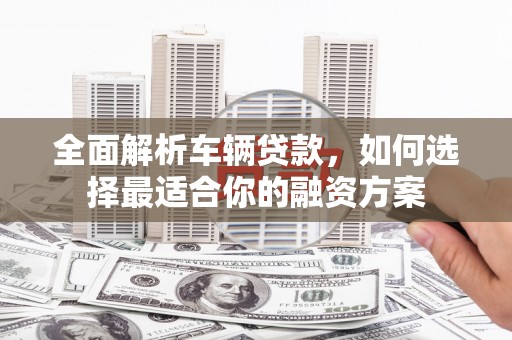 河西全面解析车辆贷款，如何选择最适合你的融资方案